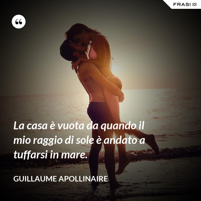 La casa è vuota da quando il mio raggio di sole è andato a tuffarsi in mare. - Guillaume Apollinaire