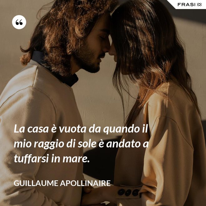 La casa è vuota da quando il mio raggio di sole è andato a tuffarsi in mare. - Guillaume Apollinaire