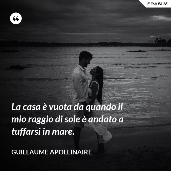 La casa è vuota da quando il mio raggio di sole è andato a tuffarsi in mare. - Guillaume Apollinaire