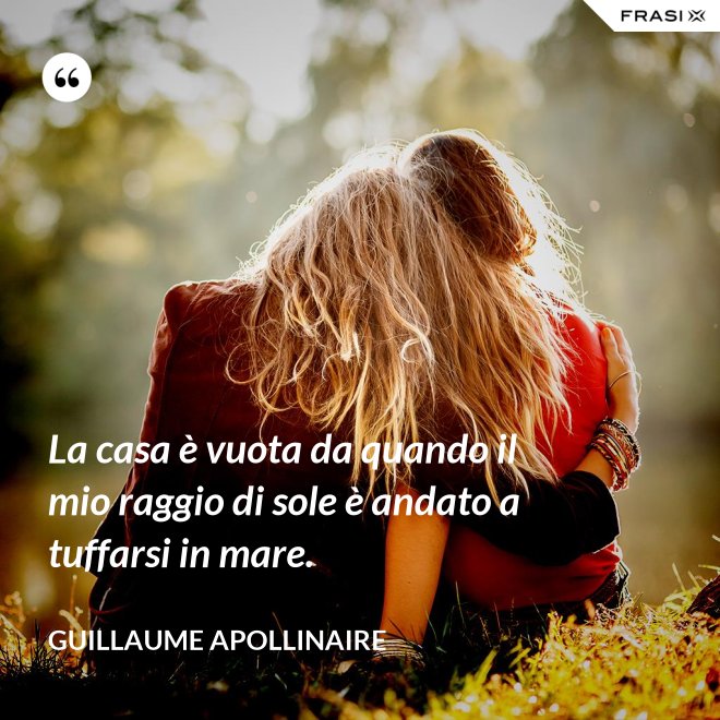 La casa è vuota da quando il mio raggio di sole è andato a tuffarsi in mare. - Guillaume Apollinaire