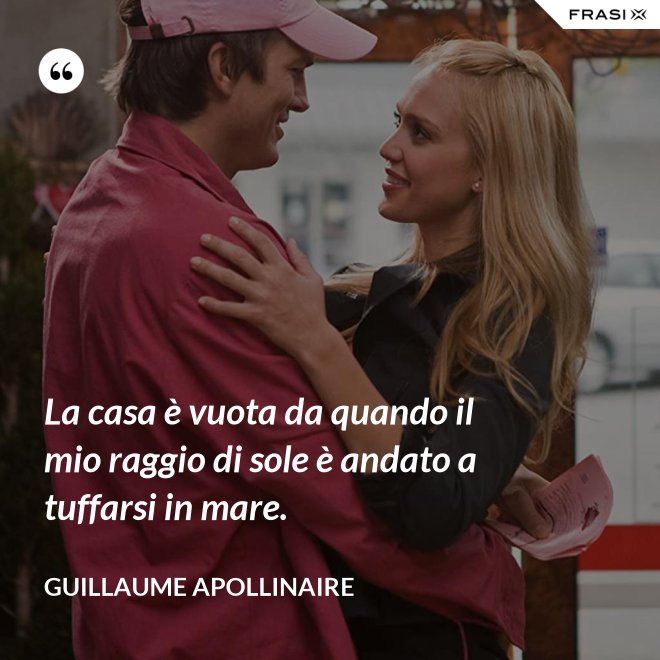 La casa è vuota da quando il mio raggio di sole è andato a tuffarsi in mare. - Guillaume Apollinaire