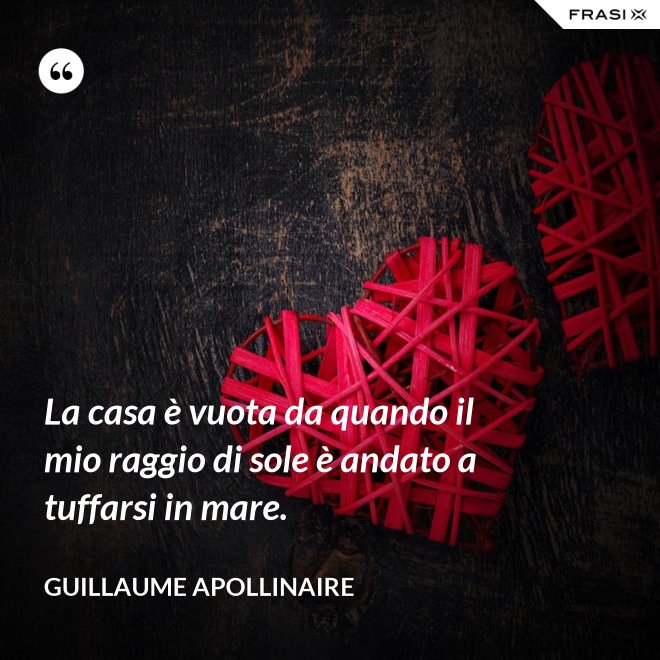 La casa è vuota da quando il mio raggio di sole è andato a tuffarsi in mare. - Guillaume Apollinaire