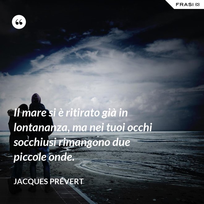 Il mare si è ritirato già in lontananza, ma nei tuoi occhi socchiusi rimangono due piccole onde. - Jacques Prévert