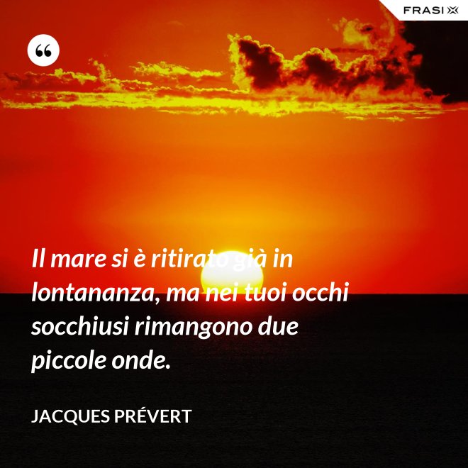 Il mare si è ritirato già in lontananza, ma nei tuoi occhi socchiusi rimangono due piccole onde. - Jacques Prévert