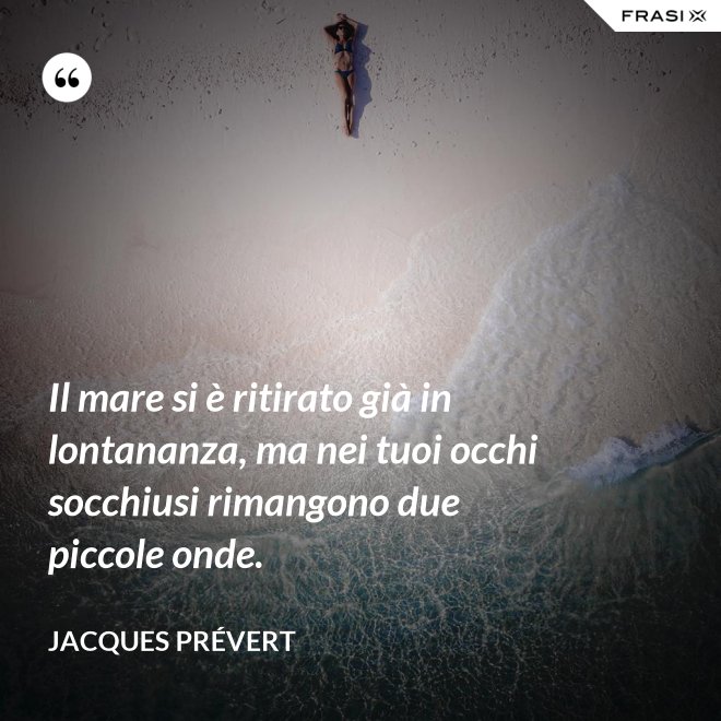 Il mare si è ritirato già in lontananza, ma nei tuoi occhi socchiusi rimangono due piccole onde. - Jacques Prévert