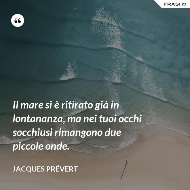 Il mare si è ritirato già in lontananza, ma nei tuoi occhi socchiusi rimangono due piccole onde. - Jacques Prévert