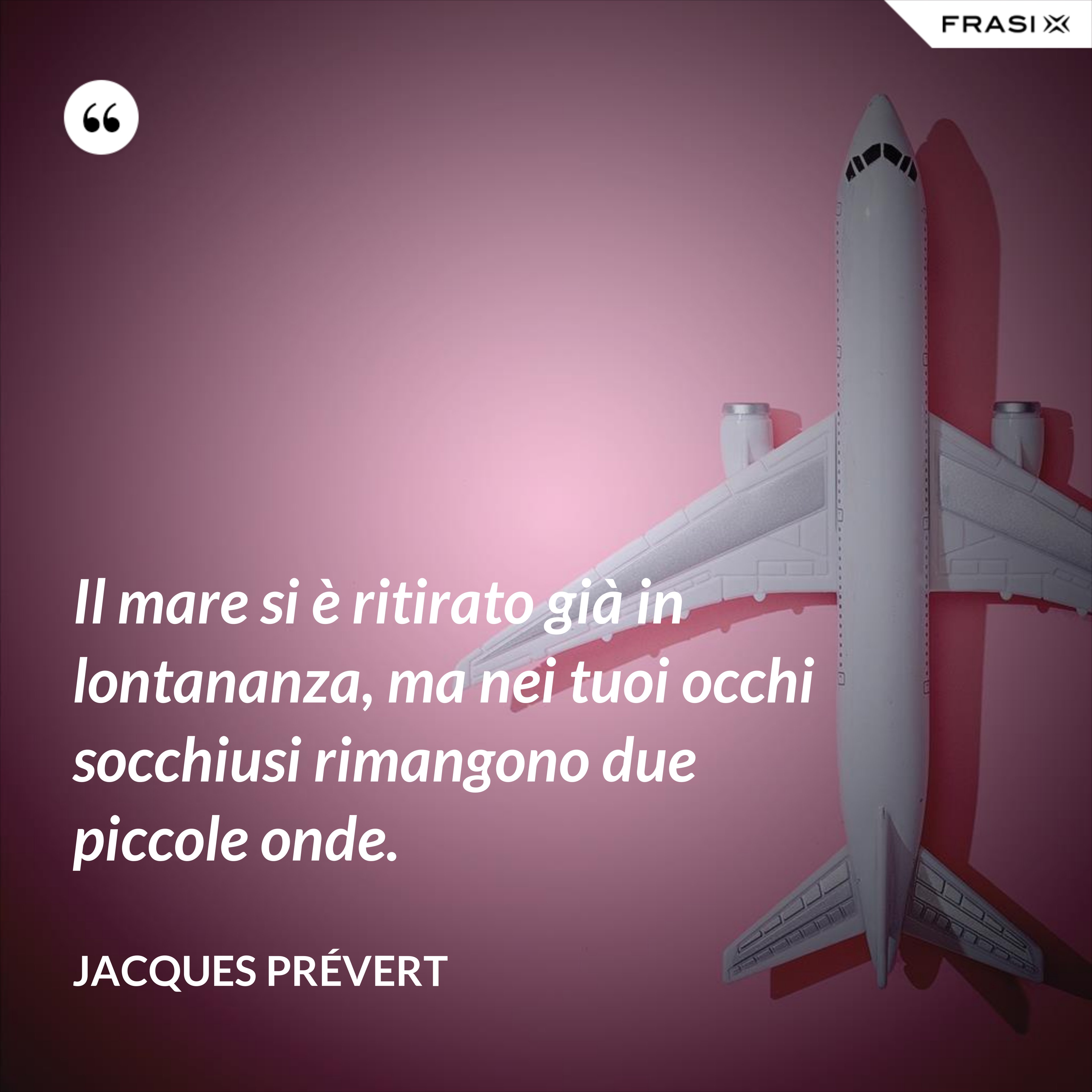 Il mare si è ritirato già in lontananza, ma nei tuoi occhi socchiusi rimangono due piccole onde. - Jacques Prévert