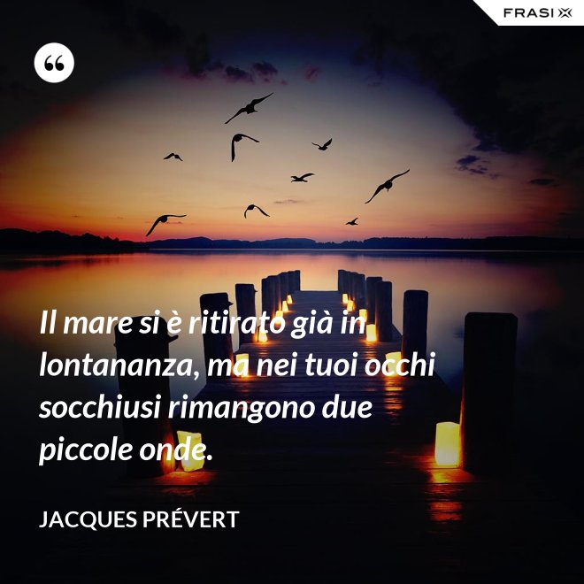 Il mare si è ritirato già in lontananza, ma nei tuoi occhi socchiusi rimangono due piccole onde. - Jacques Prévert