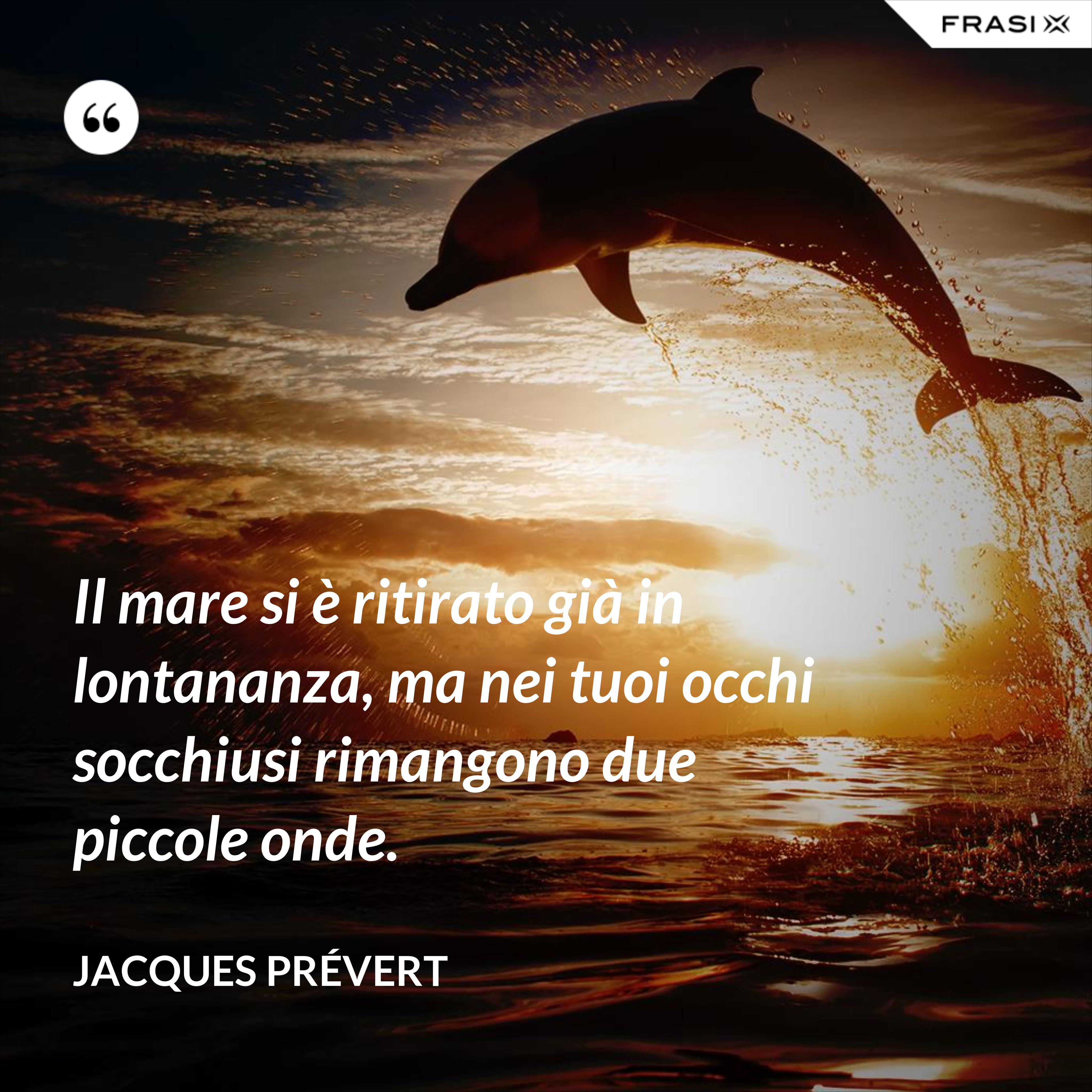 Il mare si è ritirato già in lontananza, ma nei tuoi occhi socchiusi rimangono due piccole onde. - Jacques Prévert