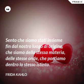 Sento che siamo stati insieme fin dal nostro luogo di origine, che siamo della stessa materia, delle stesse onde, che portiamo dentro lo stesso istinto. - Frida Kahlo