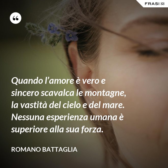 Quando l’amore è vero e sincero scavalca le montagne, la vastità del cielo e del mare. Nessuna esperienza umana è superiore alla sua forza. - Romano Battaglia