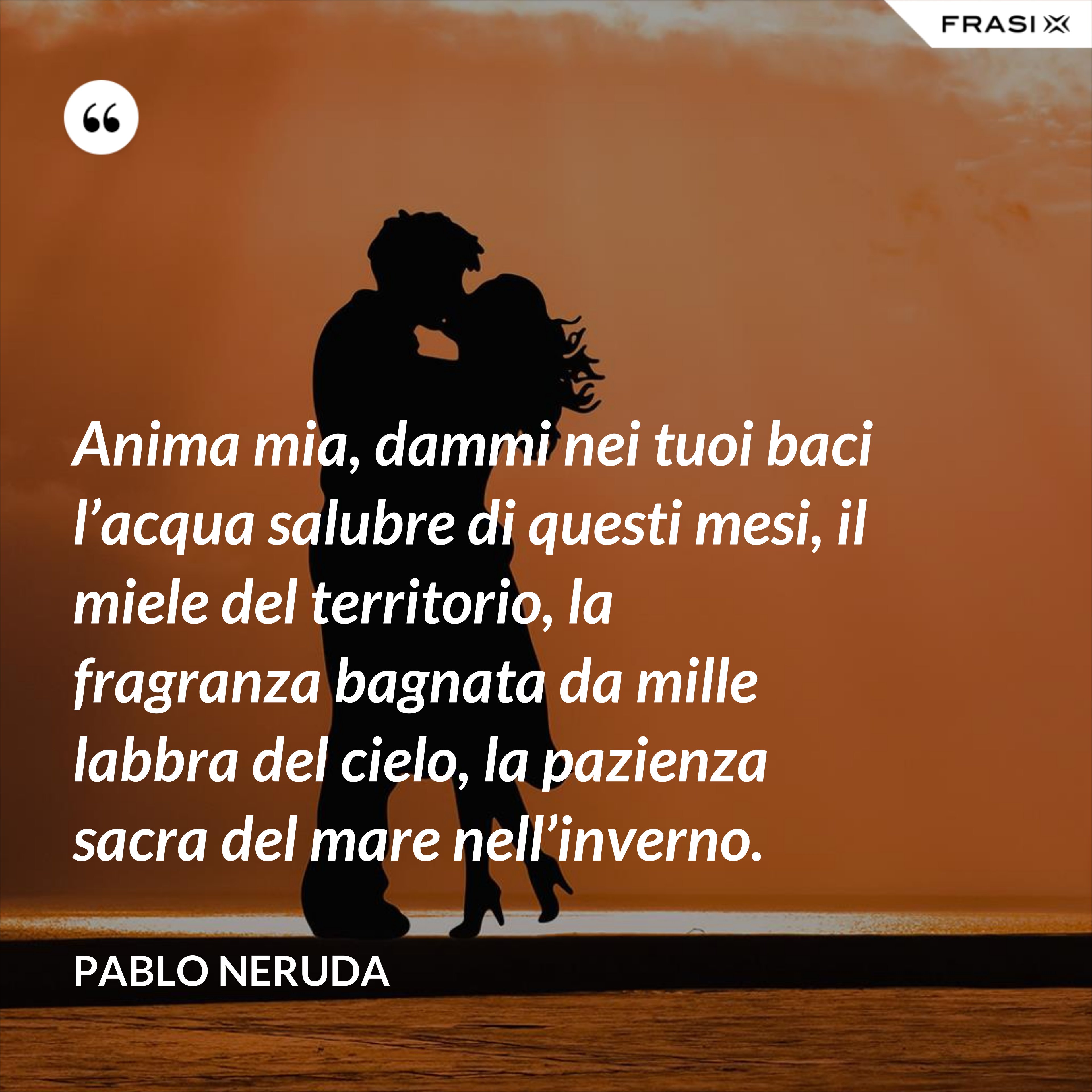 Anima mia, dammi nei tuoi baci l’acqua salubre di questi mesi, il miele del territorio, la fragranza bagnata da mille labbra del cielo, la pazienza sacra del mare nell’inverno. - Pablo Neruda
