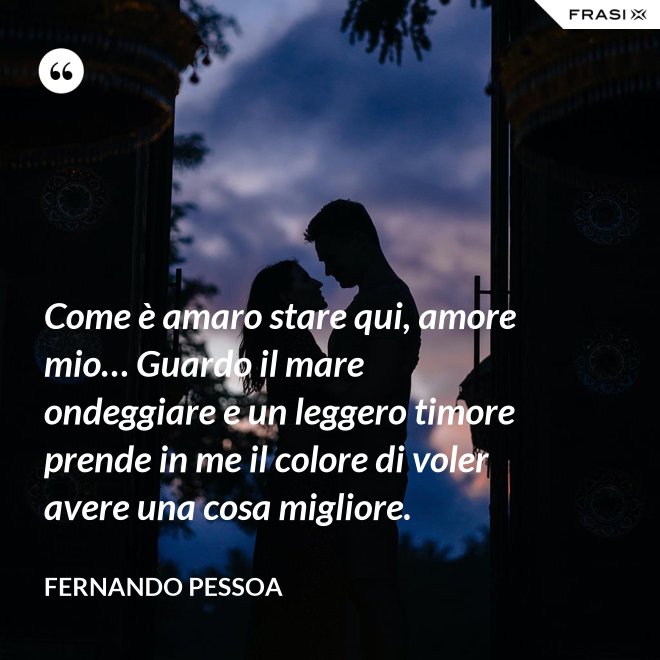 Come è amaro stare qui, amore mio… Guardo il mare ondeggiare e un leggero timore prende in me il colore di voler avere una cosa migliore. - Fernando Pessoa