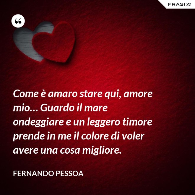 Come è amaro stare qui, amore mio… Guardo il mare ondeggiare e un leggero timore prende in me il colore di voler avere una cosa migliore. - Fernando Pessoa