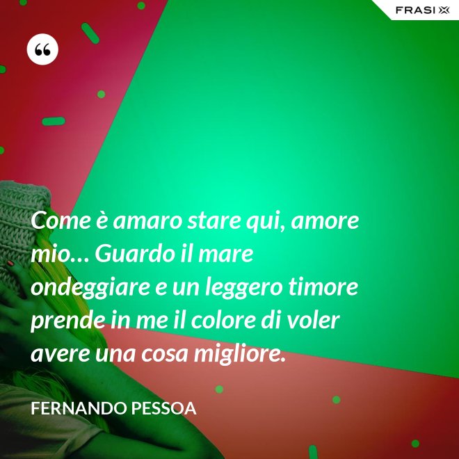 Come è amaro stare qui, amore mio… Guardo il mare ondeggiare e un leggero timore prende in me il colore di voler avere una cosa migliore. - Fernando Pessoa
