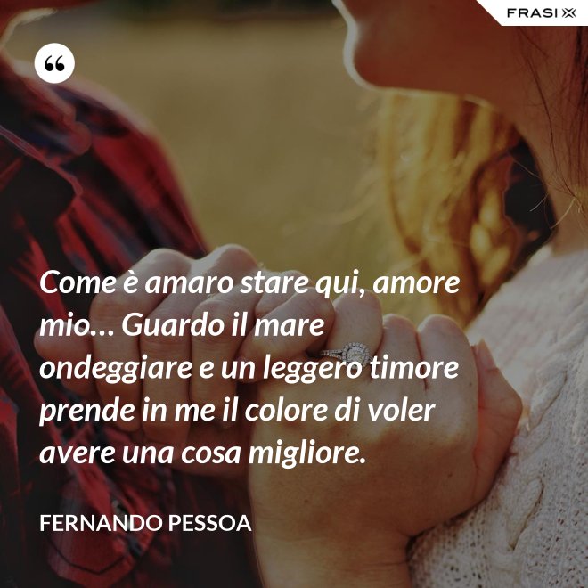 Come è amaro stare qui, amore mio… Guardo il mare ondeggiare e un leggero timore prende in me il colore di voler avere una cosa migliore. - Fernando Pessoa