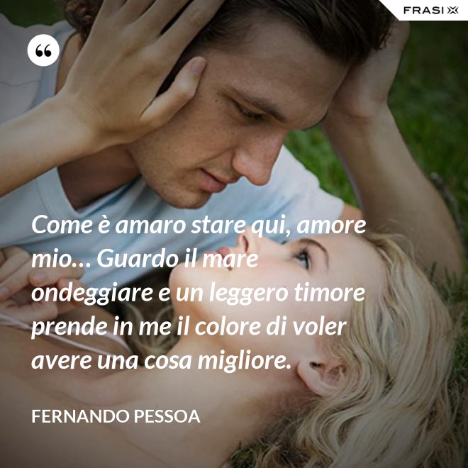 Come è amaro stare qui, amore mio… Guardo il mare ondeggiare e un leggero timore prende in me il colore di voler avere una cosa migliore. - Fernando Pessoa