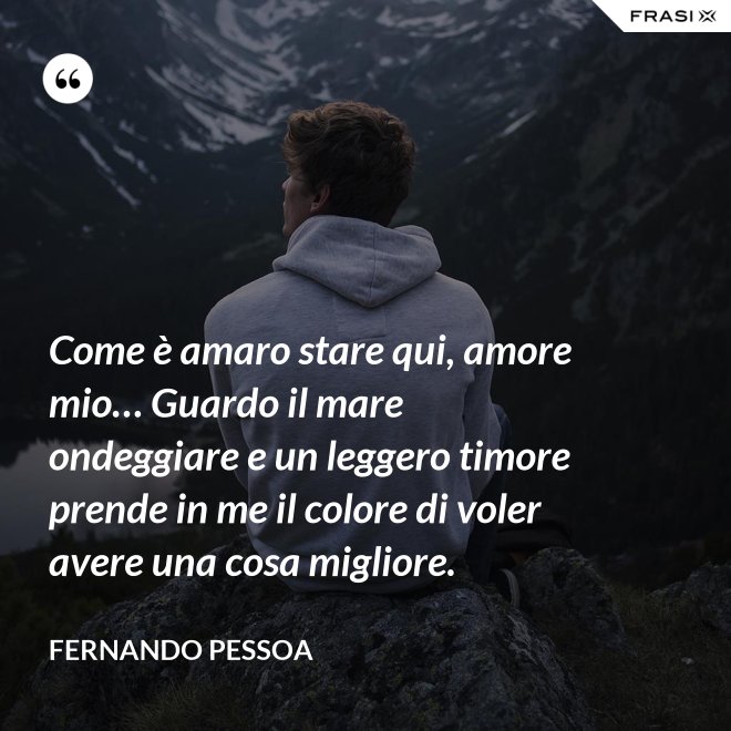 Come è amaro stare qui, amore mio… Guardo il mare ondeggiare e un leggero timore prende in me il colore di voler avere una cosa migliore. - Fernando Pessoa