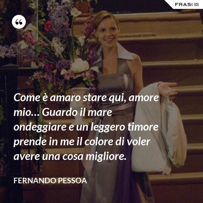 Come è amaro stare qui, amore mio… Guardo il mare ondeggiare e un leggero timore prende in me il colore di voler avere una cosa migliore. - Fernando Pessoa