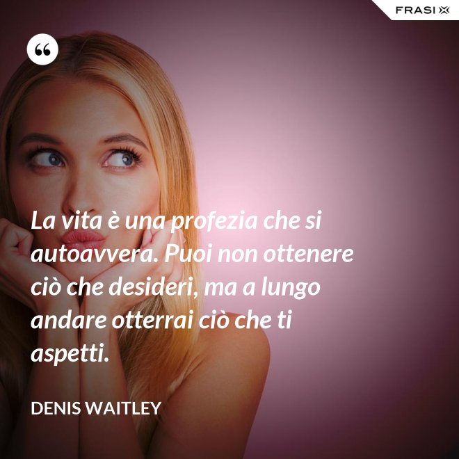La vita è una profezia che si autoavvera. Puoi non ottenere ciò che desideri, ma a lungo andare otterrai ciò che ti aspetti. - Denis Waitley