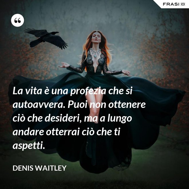 La vita è una profezia che si autoavvera. Puoi non ottenere ciò che desideri, ma a lungo andare otterrai ciò che ti aspetti. - Denis Waitley