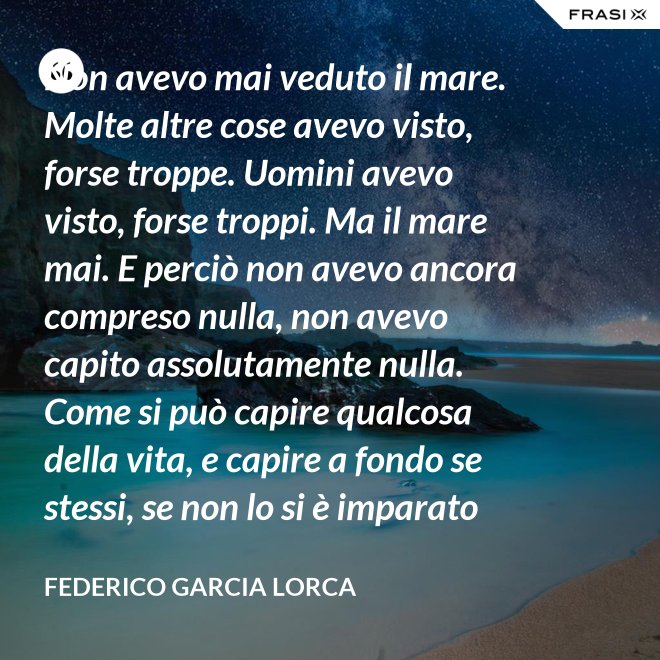 Non avevo mai veduto il mare. Molte altre cose avevo visto, forse troppe. Uomini avevo visto, forse troppi. Ma il mare mai. E perciò non avevo ancora compreso nulla, non avevo capito assolutamente nulla. Come si può capire qualcosa della vita, e capire a fondo se stessi, se non lo si è imparato dal mare? - Federico Garcia Lorca