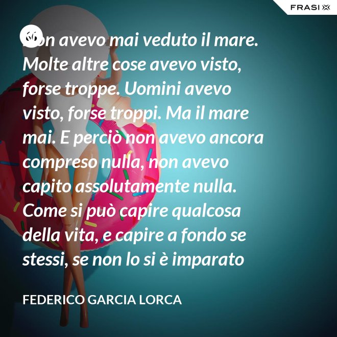 Non avevo mai veduto il mare. Molte altre cose avevo visto, forse troppe. Uomini avevo visto, forse troppi. Ma il mare mai. E perciò non avevo ancora compreso nulla, non avevo capito assolutamente nulla. Come si può capire qualcosa della vita, e capire a fondo se stessi, se non lo si è imparato dal mare? - Federico Garcia Lorca
