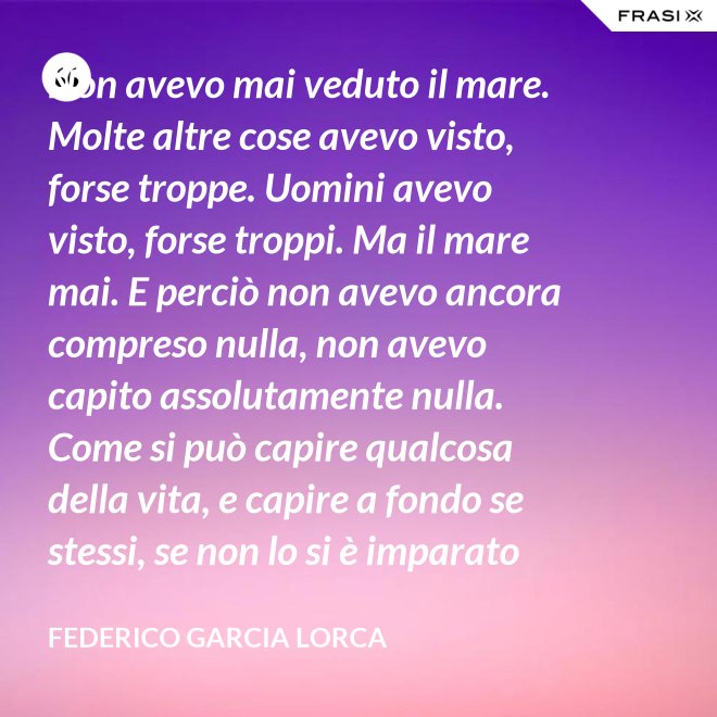 Non avevo mai veduto il mare. Molte altre cose avevo visto, forse troppe. Uomini avevo visto, forse troppi. Ma il mare mai. E perciò non avevo ancora compreso nulla, non avevo capito assolutamente nulla. Come si può capire qualcosa della vita, e capire a fondo se stessi, se non lo si è imparato dal mare? - Federico Garcia Lorca