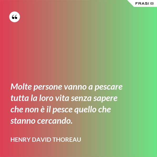 Molte persone vanno a pescare tutta la loro vita senza sapere che non è il pesce quello che stanno cercando. - Henry David Thoreau