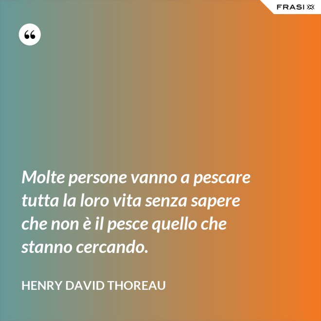 Molte persone vanno a pescare tutta la loro vita senza sapere che non è il pesce quello che stanno cercando. - Henry David Thoreau