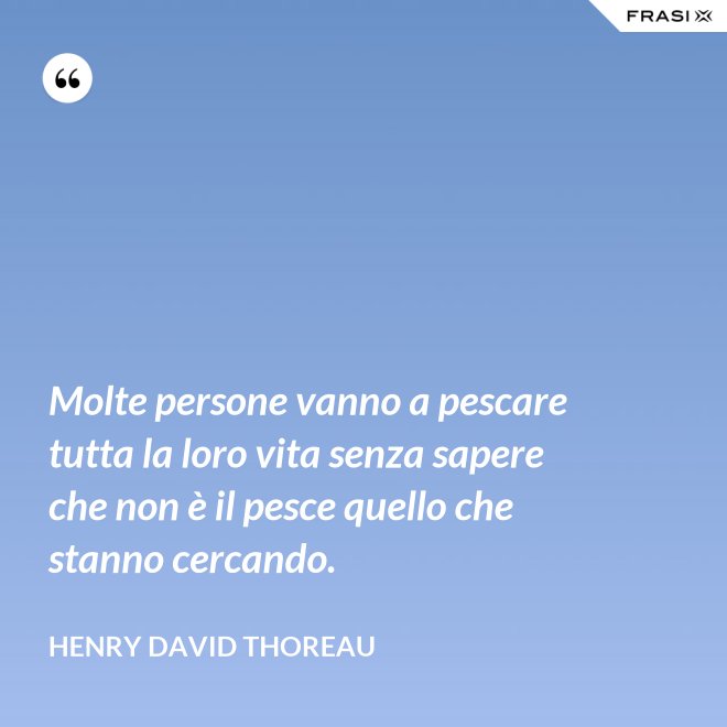 Molte persone vanno a pescare tutta la loro vita senza sapere che non è il pesce quello che stanno cercando. - Henry David Thoreau