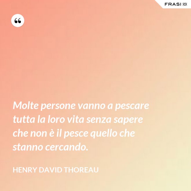 Molte persone vanno a pescare tutta la loro vita senza sapere che non è il pesce quello che stanno cercando. - Henry David Thoreau