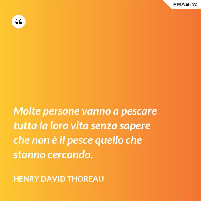Molte persone vanno a pescare tutta la loro vita senza sapere che non è il pesce quello che stanno cercando. - Henry David Thoreau
