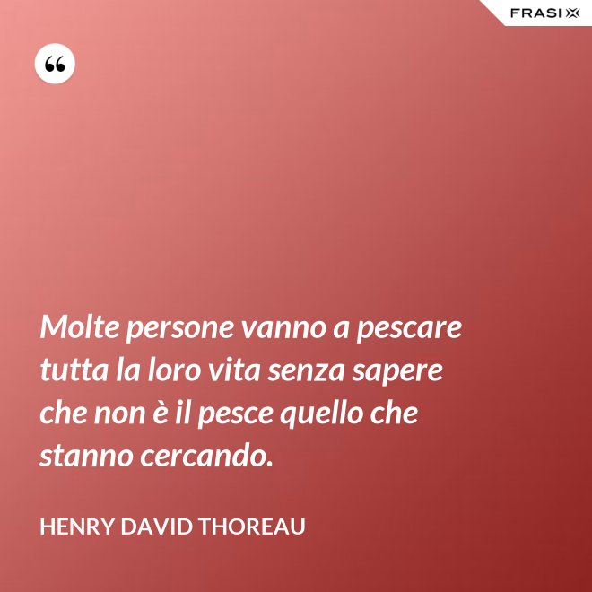 Molte persone vanno a pescare tutta la loro vita senza sapere che non è il pesce quello che stanno cercando. - Henry David Thoreau