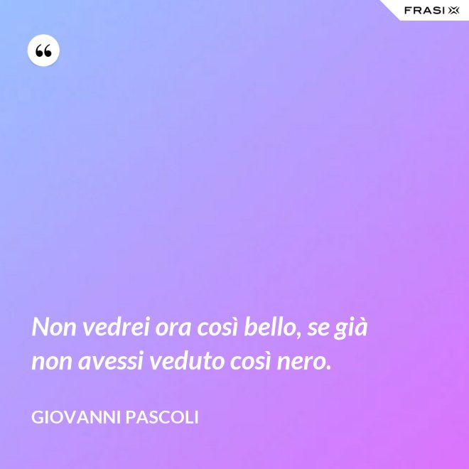 Non vedrei ora così bello, se già non avessi veduto così nero. - Giovanni Pascoli