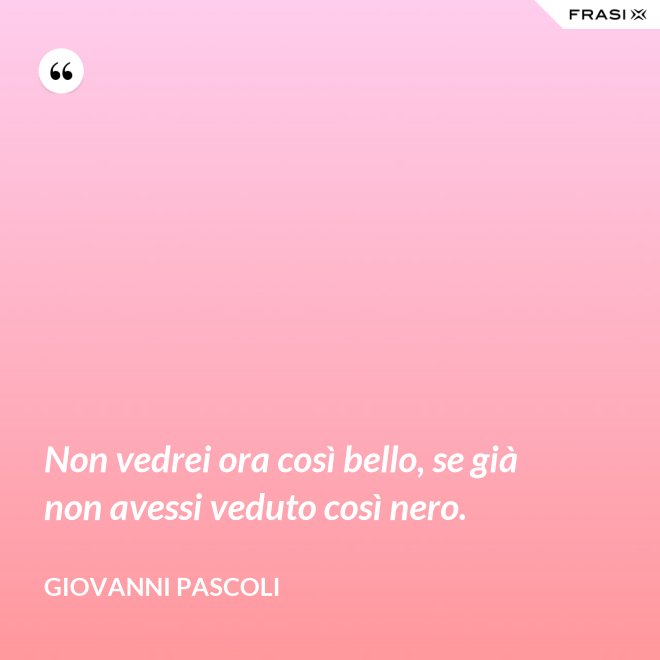 Non vedrei ora così bello, se già non avessi veduto così nero. - Giovanni Pascoli
