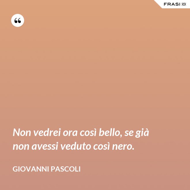 Non vedrei ora così bello, se già non avessi veduto così nero. - Giovanni Pascoli