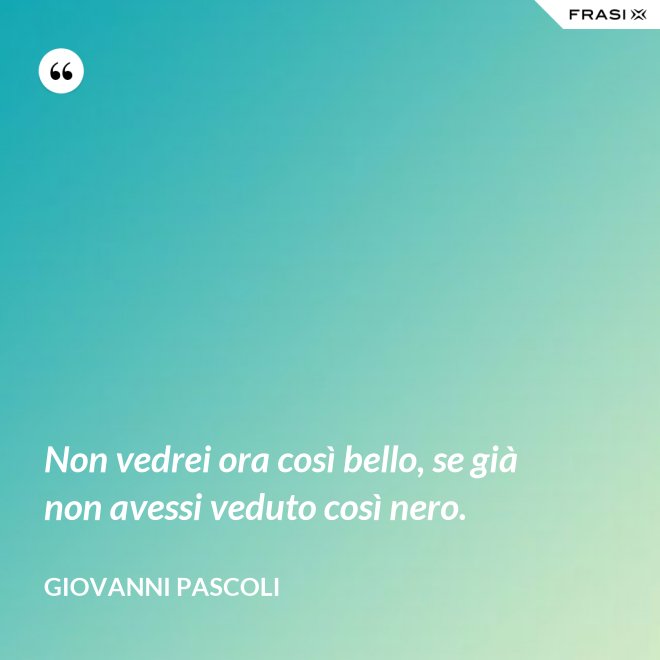 Non vedrei ora così bello, se già non avessi veduto così nero. - Giovanni Pascoli