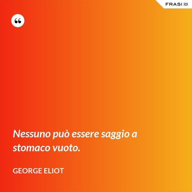 Nessuno può essere saggio a stomaco vuoto. - George Eliot