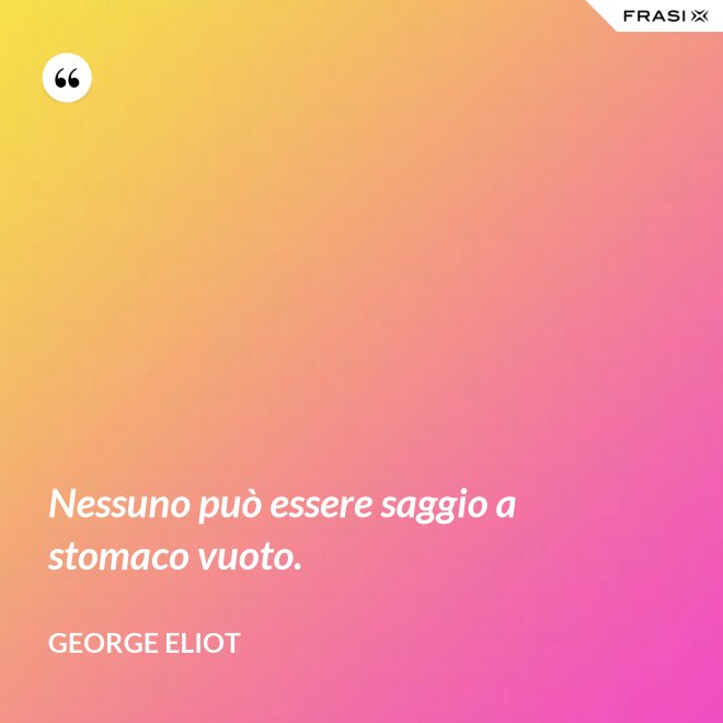 Nessuno può essere saggio a stomaco vuoto. - George Eliot