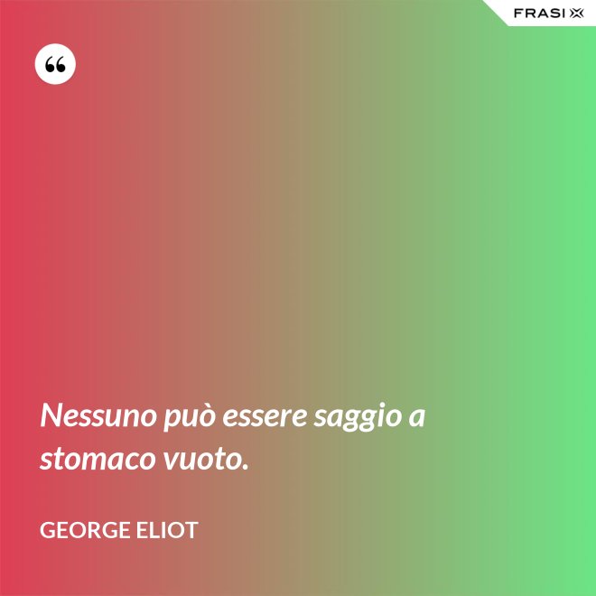 Nessuno può essere saggio a stomaco vuoto. - George Eliot