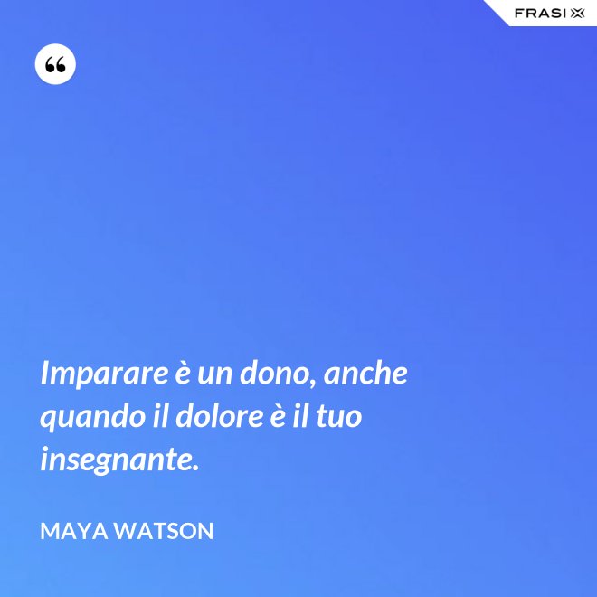 Imparare è un dono, anche quando il dolore è il tuo insegnante. - Maya Watson