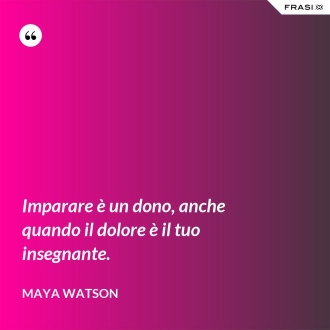 Imparare è un dono, anche quando il dolore è il tuo insegnante. - Maya Watson