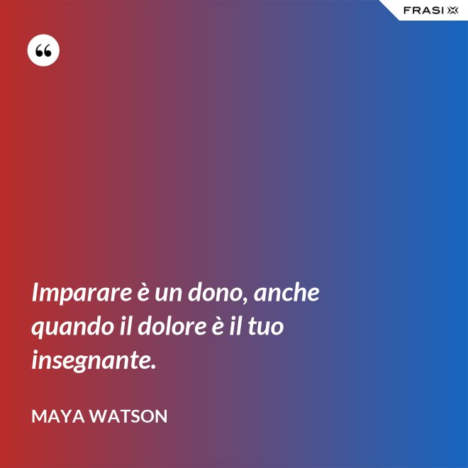 Imparare è un dono, anche quando il dolore è il tuo insegnante. - Maya Watson