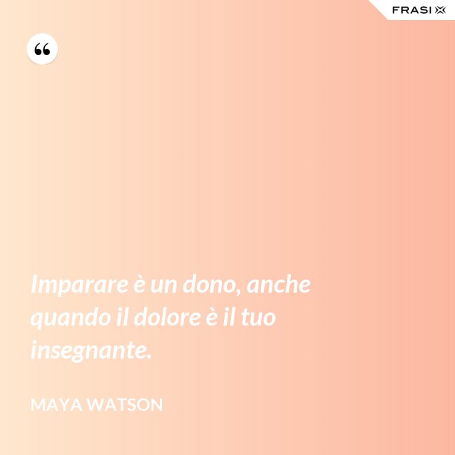 Imparare è un dono, anche quando il dolore è il tuo insegnante. - Maya Watson
