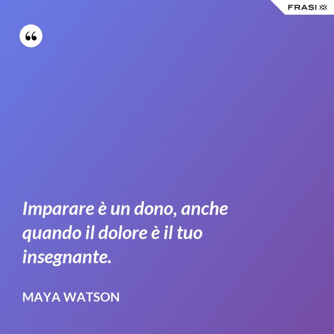 Imparare è un dono, anche quando il dolore è il tuo insegnante. - Maya Watson