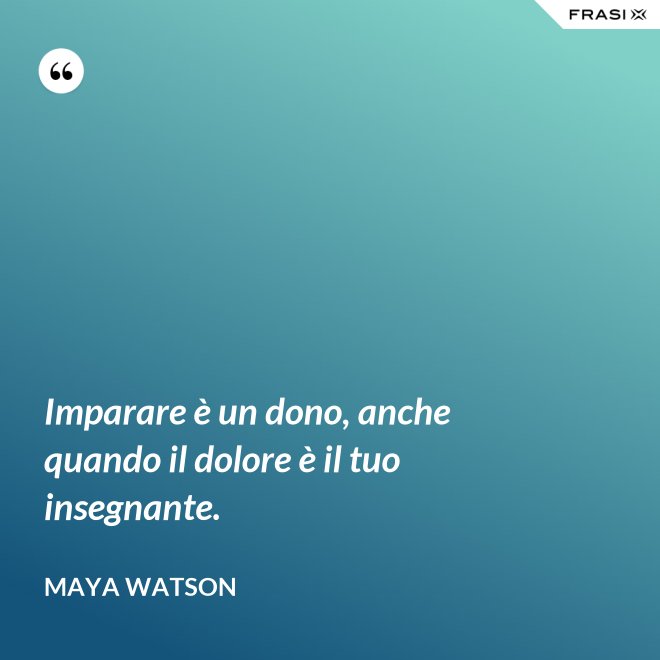 Imparare è un dono, anche quando il dolore è il tuo insegnante. - Maya Watson