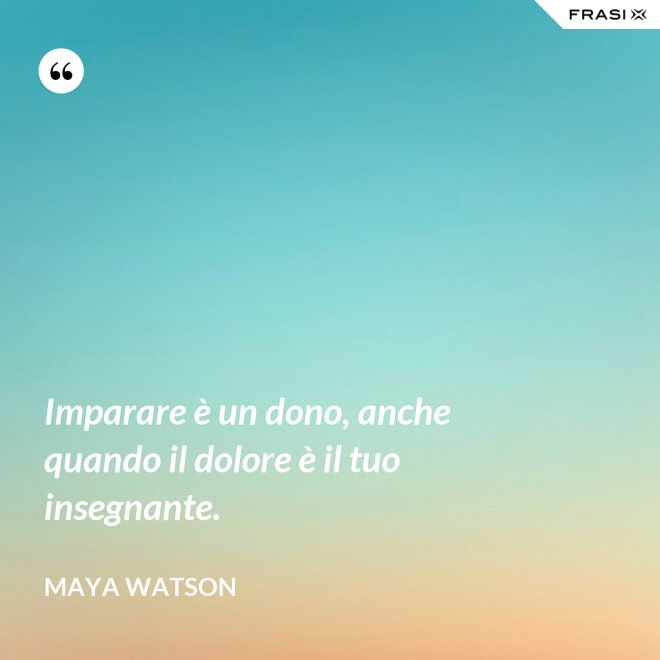 Imparare è un dono, anche quando il dolore è il tuo insegnante. - Maya Watson