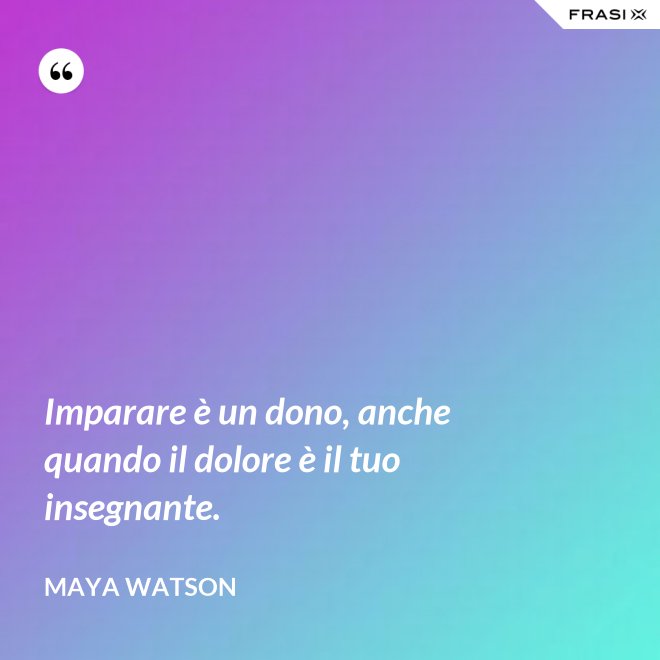 Imparare è un dono, anche quando il dolore è il tuo insegnante. - Maya Watson