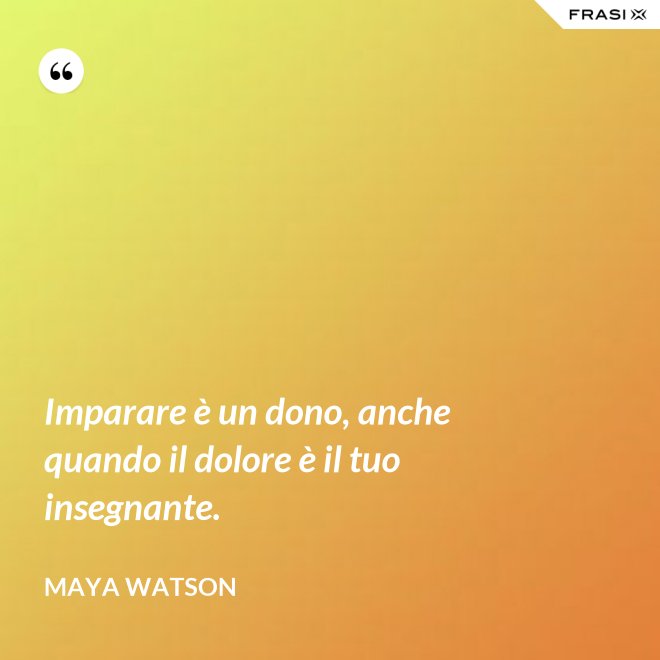 Imparare è un dono, anche quando il dolore è il tuo insegnante. - Maya Watson